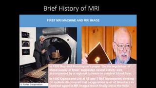 Brief History of MRI
Felix Bloch Edward PurcellJoseph Fourier Joseph Larmor
Raymond Damadian C Lauterbur Peter Mansfield Seiji OgawaRichard Ernst
The first Nuclear magnetic resonance
experiment was conducted
independently by two scientist in 1946.
Felix Bloch working at Stanford
University
Edward Purcell working at Harvard
University
Bloch and Purcell were awarded Nobel
Prize for Physics in1952
Joseph Fourier
1768- 1830
Joseph Larmor
1857-1942
Published his
collected papers on
electromagnetism
in 1900 in a famous
book entitled
“Aether and Matter”
In 1970 Raymond Damadian found
that it is possible to characterize
different body tissues using NMR
Technology
In 1977 he completed the
construction of the first MRI scanner
In 1978 he founded the FONAR
corporation which manufactured the
first commercial MRI
In 1973 Paul C Lauterbur discovered the
possibility to create a two dimensional
picture by introducing gradients in the
magnetic field. He used the back
projection technique to reconstruct the
image. He termed his new imaging
technique zeumatography. He shared
the 2003 Nobel prize for medicine with
Peter Mansfield
Peter Mansfield
developed the technique
of detecting the emitted
signals rapidly
mathematically analyzing
them and turning them
into an image.
He evolved a very fast
imaging technique known
as Echo Planar Imaging
In 1975 Richard Ernst
introduced 2D NMR
using phase and
frequency encoding
and the Fourier
transform instead of
Lauterbur’s back
projection technique
In 1992 Functional
MRI was developed
by Seiji Ogawa.
FIRST MRI MACHINE AND MRI IMAGE
In 1890 Roy and Sherrington’s paper ‘On the regulation of
blood supply of brain’ suggested neural activity was
accompanied by a regional increase in cerebral blood flow.
In 1992 Ogawa and Lee at AT and T Bell laboratories working
on rodents discovered that oxygenation level of blood act as
contrast agent in MR images which finally led to the fMRI
 
