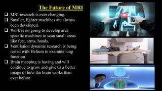 The Future of MRI
 MRI research is ever changing.
 Smaller, lighter machines are always
been developed.
 Work is on going to develop area
specific machines to scan small areas
like feet, arms, hands.
 Ventilation dynamic research is being
tested with Helium to examine lung
function
 Brain mapping is having and will
continue to grow and give us a better
image of how the brain works than
ever before
 