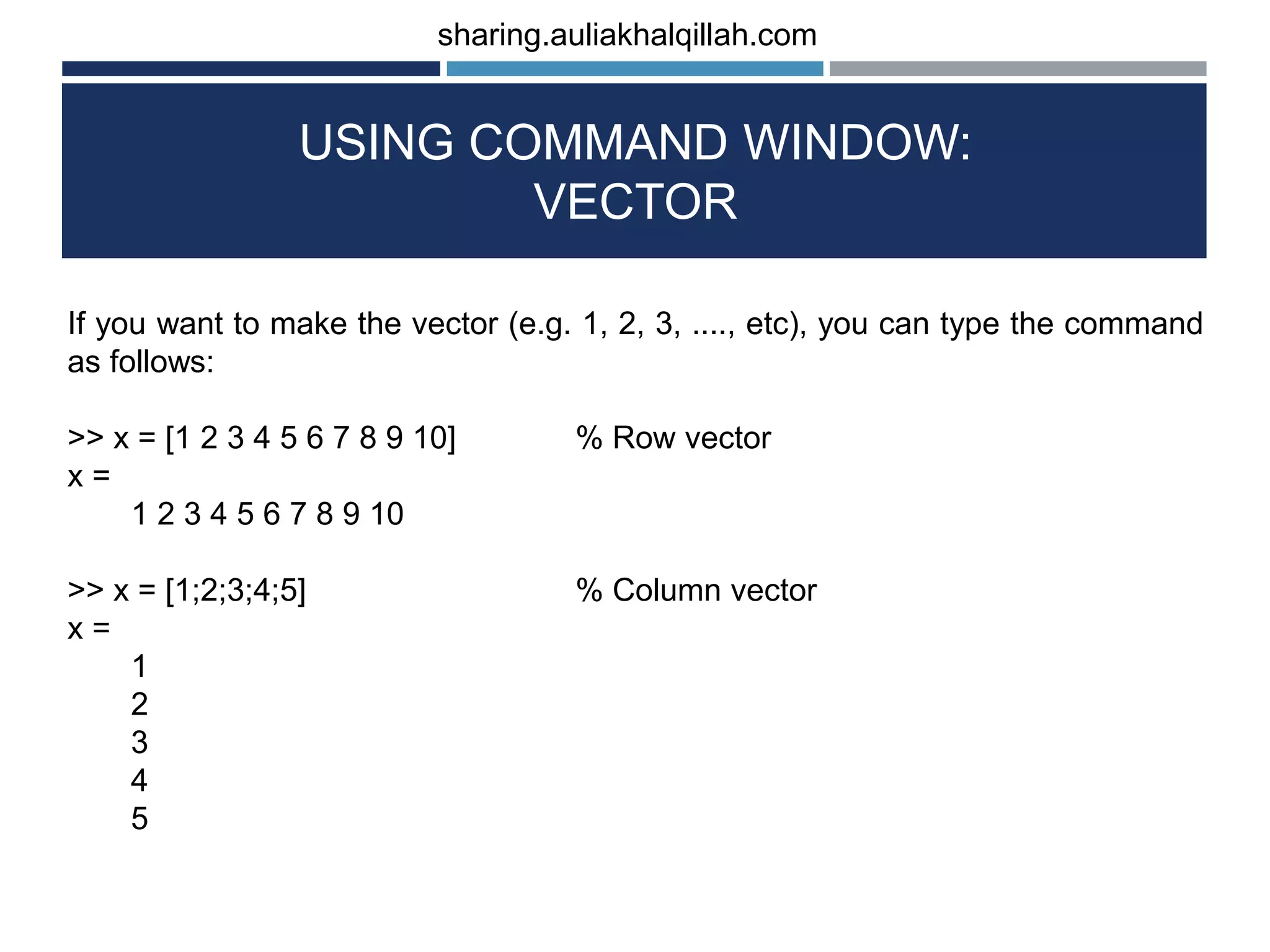 USING COMMAND WINDOW: VECTOR If you want to make the vector (e.g. 1, 2, 3, ...., etc), you can type the command as follows: >> x = [1 2 3 4 5 6 7 8 9 10] % Row vector x = 1 2 3 4 5 6 7 8 9 10 >> x = [1;2;3;4;5] % Column vector x = 1 2 3 4 5 sharing.auliakhalqillah.com 