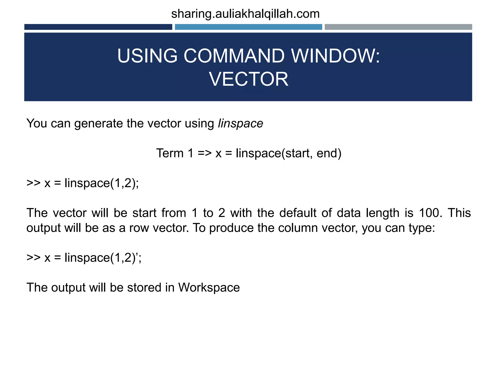 USING COMMAND WINDOW: VECTOR You can generate the vector using linspace Term 1 => x = linspace(start, end) >> x = linspace(1,2); The vector will be start from 1 to 2 with the default of data length is 100. This output will be as a row vector. To produce the column vector, you can type: >> x = linspace(1,2)’; The output will be stored in Workspace sharing.auliakhalqillah.com 