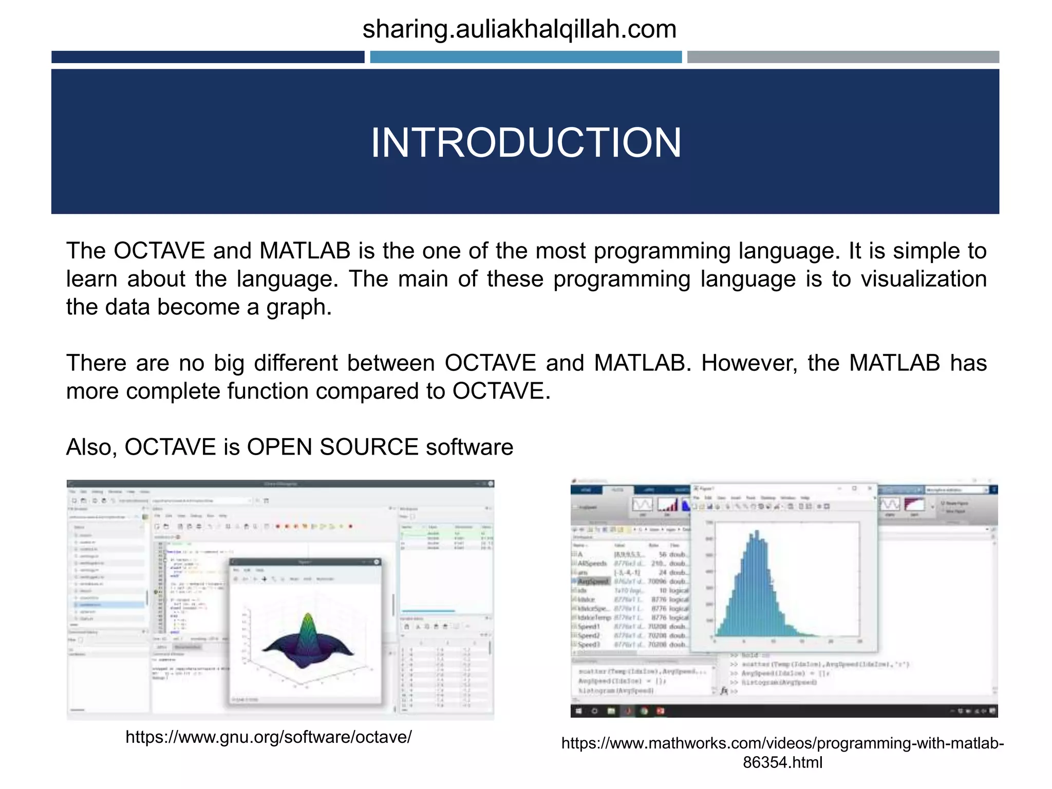 INTRODUCTION The OCTAVE and MATLAB is the one of the most programming language. It is simple to learn about the language. The main of these programming language is to visualization the data become a graph. There are no big different between OCTAVE and MATLAB. However, the MATLAB has more complete function compared to OCTAVE. Also, OCTAVE is OPEN SOURCE software https://www.gnu.org/software/octave/ https://www.mathworks.com/videos/programming-with-matlab- 86354.html sharing.auliakhalqillah.com 