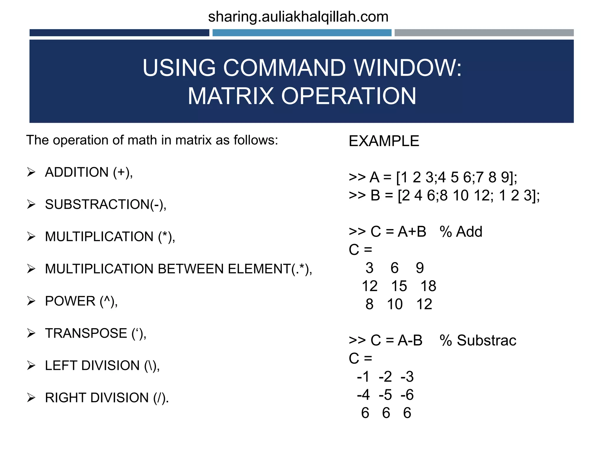 USING COMMAND WINDOW: MATRIX OPERATION The operation of math in matrix as follows:  ADDITION (+),  SUBSTRACTION(-),  MULTIPLICATION (*),  MULTIPLICATION BETWEEN ELEMENT(.*),  POWER (^),  TRANSPOSE (‘),  LEFT DIVISION (),  RIGHT DIVISION (/). EXAMPLE >> A = [1 2 3;4 5 6;7 8 9]; >> B = [2 4 6;8 10 12; 1 2 3]; >> C = A+B % Add C = 3 6 9 12 15 18 8 10 12 >> C = A-B % Substrac C = -1 -2 -3 -4 -5 -6 6 6 6 sharing.auliakhalqillah.com 
