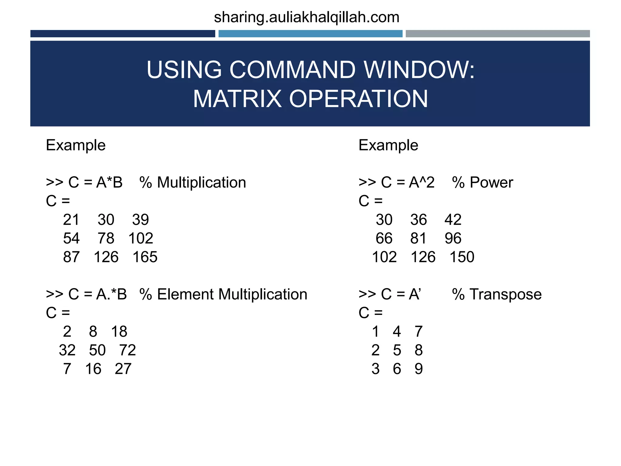 USING COMMAND WINDOW: MATRIX OPERATION Example >> C = A^2 % Power C = 30 36 42 66 81 96 102 126 150 >> C = A’ % Transpose C = 1 4 7 2 5 8 3 6 9 Example >> C = A*B % Multiplication C = 21 30 39 54 78 102 87 126 165 >> C = A.*B % Element Multiplication C = 2 8 18 32 50 72 7 16 27 sharing.auliakhalqillah.com 