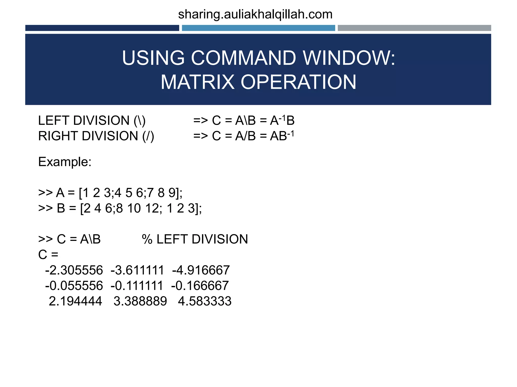 USING COMMAND WINDOW: MATRIX OPERATION LEFT DIVISION () => C = AB = A-1B RIGHT DIVISION (/) => C = A/B = AB-1 Example: >> A = [1 2 3;4 5 6;7 8 9]; >> B = [2 4 6;8 10 12; 1 2 3]; >> C = AB % LEFT DIVISION C = -2.305556 -3.611111 -4.916667 -0.055556 -0.111111 -0.166667 2.194444 3.388889 4.583333 sharing.auliakhalqillah.com 
