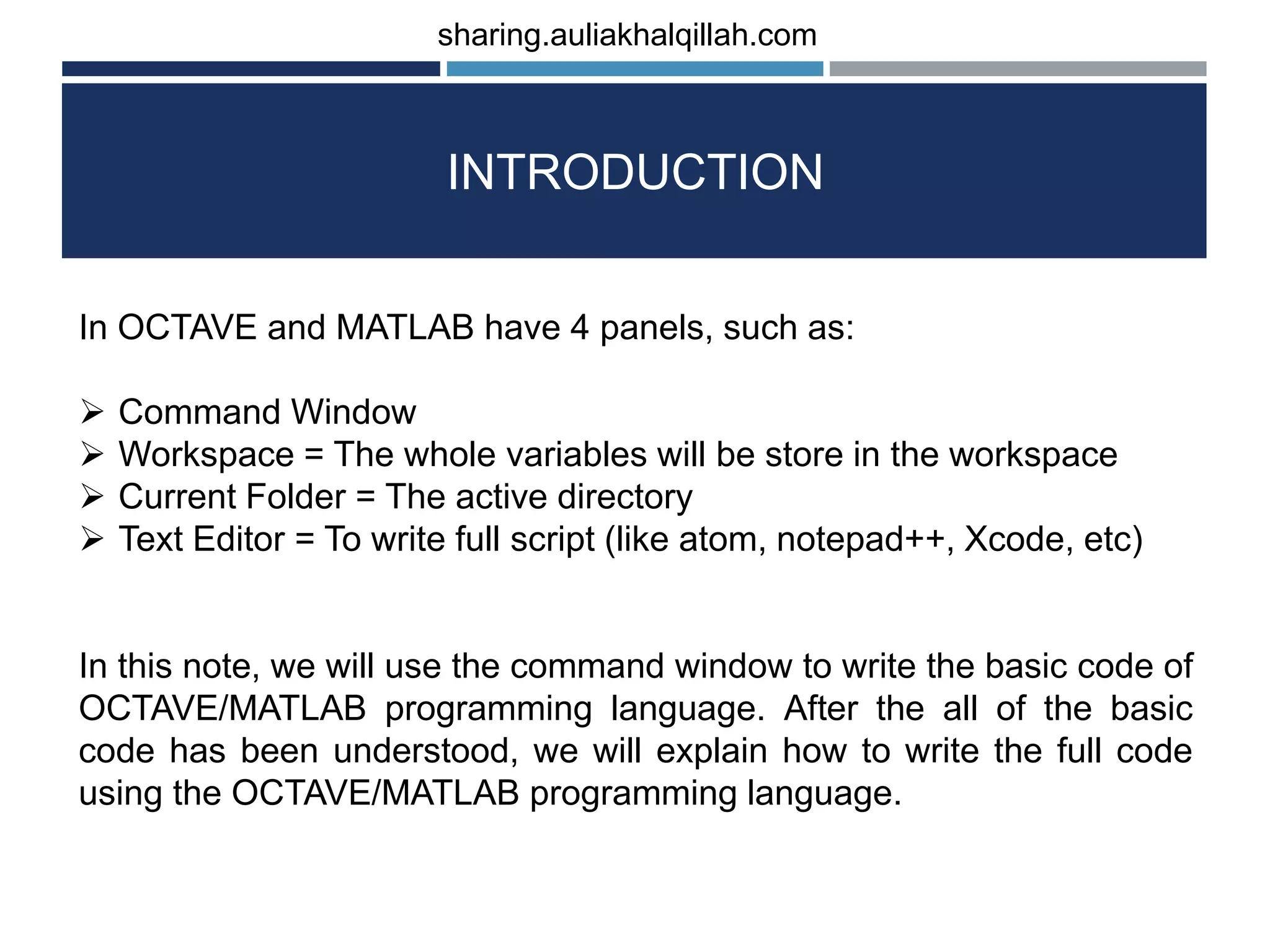 INTRODUCTION In OCTAVE and MATLAB have 4 panels, such as:  Command Window  Workspace = The whole variables will be store in the workspace  Current Folder = The active directory  Text Editor = To write full script (like atom, notepad++, Xcode, etc) In this note, we will use the command window to write the basic code of OCTAVE/MATLAB programming language. After the all of the basic code has been understood, we will explain how to write the full code using the OCTAVE/MATLAB programming language. sharing.auliakhalqillah.com 