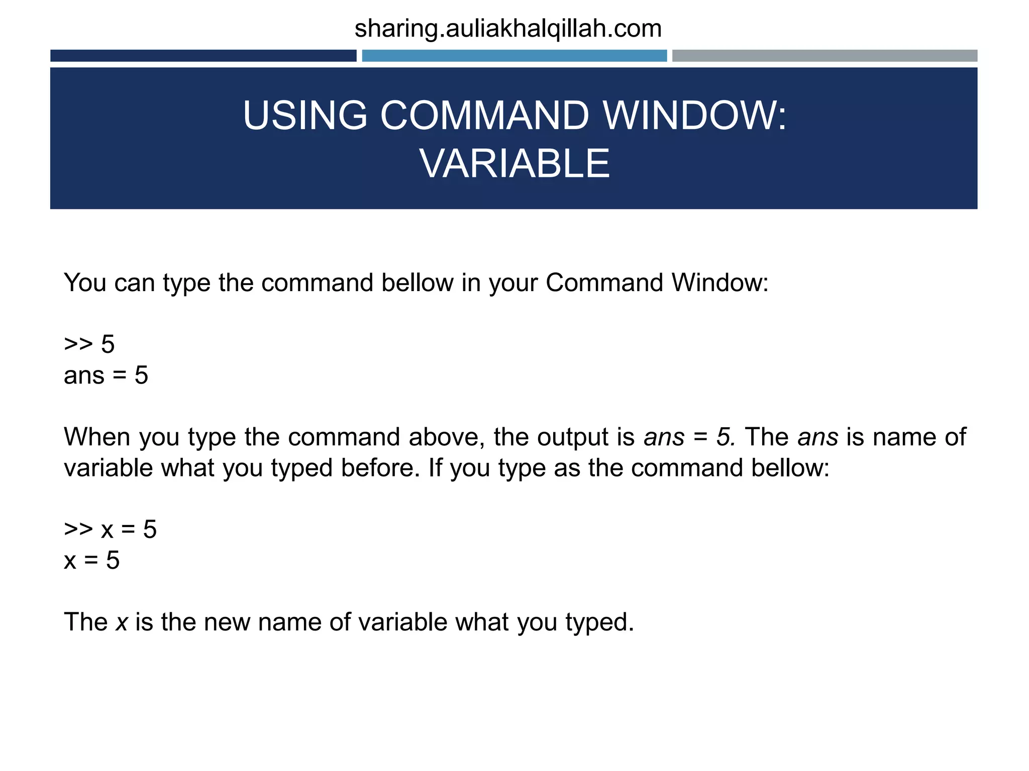 USING COMMAND WINDOW: VARIABLE You can type the command bellow in your Command Window: >> 5 ans = 5 When you type the command above, the output is ans = 5. The ans is name of variable what you typed before. If you type as the command bellow: >> x = 5 x = 5 The x is the new name of variable what you typed. sharing.auliakhalqillah.com 
