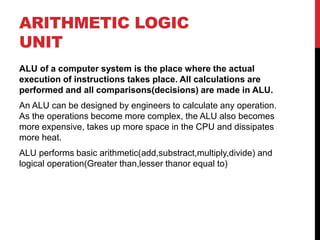 ARITHMETIC LOGIC
UNIT
ALU of a computer system is the place where the actual
execution of instructions takes place. All calculations are
performed and all comparisons(decisions) are made in ALU.
An ALU can be designed by engineers to calculate any operation.
As the operations become more complex, the ALU also becomes
more expensive, takes up more space in the CPU and dissipates
more heat.
ALU performs basic arithmetic(add,substract,multiply,divide) and
logical operation(Greater than,lesser thanor equal to)
 