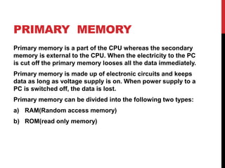 PRIMARY MEMORY
Primary memory is a part of the CPU whereas the secondary
memory is external to the CPU. When the electricity to the PC
is cut off the primary memory looses all the data immediately.
Primary memory is made up of electronic circuits and keeps
data as long as voltage supply is on. When power supply to a
PC is switched off, the data is lost.
Primary memory can be divided into the following two types:
a) RAM(Random access memory)
b) ROM(read only memory)
 