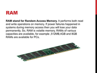 RAM
RAM stand for Random Access Memory. It performs both read
and write operations on memory. If power failures happened in
systems during memory access then you will lose your data
permanently. So, RAM is volatile memory. RAMs of various
capacities are available, for example ,512MB,4GB and 8GB
RAMs are available for PCs.
 