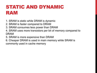 STATIC AND DYNAMIC
RAM
1. SRAM is static while DRAM is dynamic
2. SRAM is faster compared to DRAM
3. SRAM consumes less power than DRAM
4. SRAM uses more transistors per bit of memory compared to
DRAM
5. SRAM is more expensive than DRAM
6. Cheaper DRAM is used in main memory while SRAM is
commonly used in cache memory
 