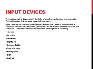 INPUT DEVICES
This unit contains devices with the help of which we enter data into computer.
This unit makes link between user and computer.
Input devices are hardware components that enable users to interact with a
computer. Without input devices, you would not be able to feed instructions to a
computer. The most common input devices in computer is following
 Mouse
Joystick
Trackboll
Light pen
Graphic Tablet
Touch Screen
Microphone
OCR
OMR etc.
 