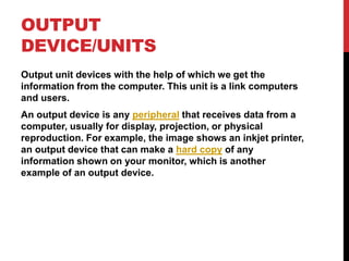OUTPUT
DEVICE/UNITS
Output unit devices with the help of which we get the
information from the computer. This unit is a link computers
and users.
An output device is any peripheral that receives data from a
computer, usually for display, projection, or physical
reproduction. For example, the image shows an inkjet printer,
an output device that can make a hard copy of any
information shown on your monitor, which is another
example of an output device.
 
