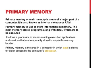 PRIMARY MEMORY
Primary memory or main memory is a one of a major part of a
computer. It is also known as internal memory or RAM.
Primary memory is use to store information in memory. The
main memory stores programs along with data , which are to
be executed
It allows a processor to access running execution applications
and services that are temporarily stored in a specific memory
location.
Primary memory is the area in a computer in which data is stored
for quick access by the computer's processor.
 