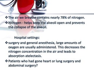 The air we breathe contains nearly 78% of nitrogen.
Nitrogen - helps keep the alveoli open and prevents
the collapse of the alveoli.
Hospital settings:
surgery and general anesthesia, large amounts of
oxygen are usually administered. This decreases the
nitrogen concentration in the air and leads to
absorption atelectasis.
Patients who had gone heart or lung surgery and
abdominal surgery?
 