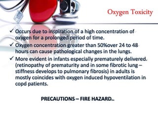 Oxygen Toxicity
 Occurs due to inspiration of a high concentration of
oxygen for a prolonged period of time.
 Oxygen concentration greater than 50%over 24 to 48
hours can cause pathological changes in the lungs.
 More evident in infants especially prematurely delivered.
(retinopathy of prematurity and in some fibrotic lung –
stiffness develops to pulmonary fibrosis) in adults is
mostly coincides with oxygen induced hypoventilation in
copd patients.
PRECAUTIONS – FIRE HAZARD..
 
