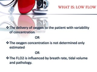 WHAT IS: LOW FLOW
The delivery of oxygen to the patient with variability
of concentration
OR
The oxygen concentration is not determined only
estimated
OR
The FI,O2 is influenced by breath rate, tidal volume
and pathology.
 