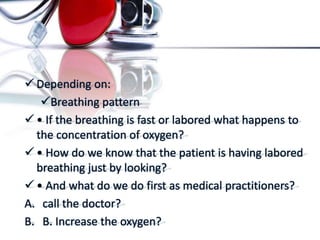  Depending on:
Breathing pattern
 • If the breathing is fast or labored what happens to
the concentration of oxygen?
 • How do we know that the patient is having labored
breathing just by looking?
 • And what do we do first as medical practitioners?
A. call the doctor?
B. B. Increase the oxygen?
 