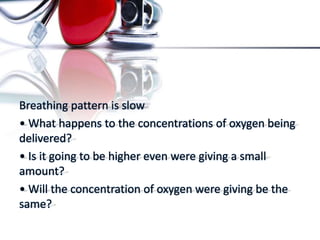 Breathing pattern is slow
• What happens to the concentrations of oxygen being
delivered?
• Is it going to be higher even were giving a small
amount?
• Will the concentration of oxygen were giving be the
same?
 