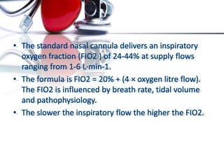 • The standard nasal cannula delivers an inspiratory
oxygen fraction (FIO2 ) of 24-44% at supply flows
ranging from 1-6 L·min-1.
• The formula is FIO2 = 20% + (4 × oxygen litre flow).
The FIO2 is influenced by breath rate, tidal volume
and pathophysiology.
• The slower the inspiratory flow the higher the FIO2.
 
