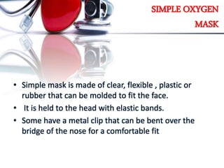 SIMPLE OXYGEN
MASK
• Simple mask is made of clear, flexible , plastic or
rubber that can be molded to fit the face.
• It is held to the head with elastic bands.
• Some have a metal clip that can be bent over the
bridge of the nose for a comfortable fit
 