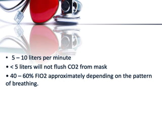 • 5 – 10 liters per minute
• < 5 liters will not flush CO2 from mask
• 40 – 60% FIO2 approximately depending on the pattern
of breathing.
 