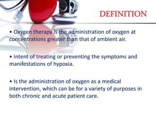DEFINITION
• Oxygen therapy is the administration of oxygen at
concentrations greater than that of ambient air.
• Intent of treating or preventing the symptoms and
manifestations of hypoxia.
• Is the administration of oxygen as a medical
intervention, which can be for a variety of purposes in
both chronic and acute patient care.
 