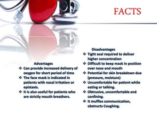 FACTS
Advantages
 Can provide increased delivery of
oxygen for short period of time
 The face mask is indicated in
patients with nasal irritation or
epistaxis.
 It is also useful for patients who
are strictly mouth breathers.
Disadvantages
 Tight seal required to deliver
higher concentration
 Difficult to keep mask in position
over nose and mouth
 Potential for skin breakdown due
(pressure, moisture)
 Uncomfortable for patient while
eating or talking.
 Obtrusive, uncomfortable and
confining.
 It muffles communication,
obstructs Coughing.
 