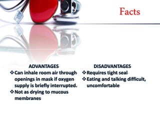 Facts
ADVANTAGES
Can inhale room air through
openings in mask if oxygen
supply is briefly interrupted.
Not as drying to mucous
membranes
DISADVANTAGES
Requires tight seal
Eating and talking difficult,
uncomfortable
 