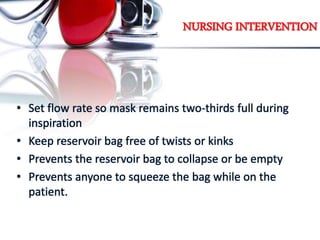 NURSING INTERVENTION
• Set flow rate so mask remains two-thirds full during
inspiration
• Keep reservoir bag free of twists or kinks
• Prevents the reservoir bag to collapse or be empty
• Prevents anyone to squeeze the bag while on the
patient.
 