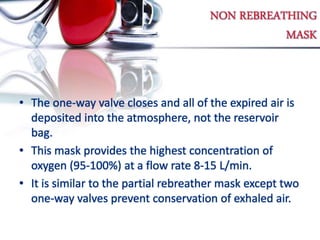 NON REBREATHING
MASK
• The one-way valve closes and all of the expired air is
deposited into the atmosphere, not the reservoir
bag.
• This mask provides the highest concentration of
oxygen (95-100%) at a flow rate 8-15 L/min.
• It is similar to the partial rebreather mask except two
one-way valves prevent conservation of exhaled air.
 