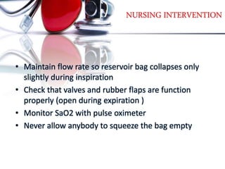 NURSING INTERVENTION
• Maintain flow rate so reservoir bag collapses only
slightly during inspiration
• Check that valves and rubber flaps are function
properly (open during expiration )
• Monitor SaO2 with pulse oximeter
• Never allow anybody to squeeze the bag empty
 