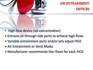 AIR ENTRAINMENT
DEVICES
• High flow device (o2 concentration)
• Entrains air through side ports to achieve high flows
• Variable entrainment ports and/or jets adjust FIO2
• Air Entrainment or Venti Masks
• Manufacturer recommends liter flows for each FIO2
 