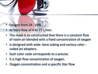 • Oxygen from 24 - 50%
• At liters flow of 4 to 15 L/min.
• The mask is so constructed that there is a constant flow
of room air blended with a fixed concentration of oxygen
• Is designed with wide- bore tubing and various color -
coded jet adapters.
• Each color code corresponds to a precise
• It is high flow concentration of oxygen.
• Oxygen concentration and a specific liter flow
 