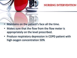 NURSING INTERVENTION
• Maintains on the patient’s face all the time.
• Makes sure that the flow from the flow meter is
appropriately on the level prescribed.
• Produce respiratory depression in COPD patient with
high oxygen concentration 50%
 