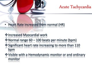 Acute Tachycardia
• Heart Rate increased from normal (HR)
Increased Myocardial work
Normal range 60 – 100 beats per minute (bpm)
Significant heart rate increasing to more than 110
bpm
Visible with a Hemodynamic monitor or and ordinary
monitor
 