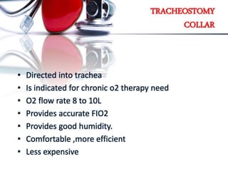 TRACHEOSTOMY
COLLAR
• Directed into trachea
• Is indicated for chronic o2 therapy need
• O2 flow rate 8 to 10L
• Provides accurate FIO2
• Provides good humidity.
• Comfortable ,more efficient
• Less expensive
 