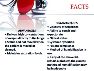 FACTS
ADVANTAGES
• Delivers high concentrations
of oxygen directly to the lungs.
• Stable and not moved when
the patient is moved or
cleaned.
• Maintains saturation levels.
DISADVANTAGES
• Viscosity of secretions
• Ability to cough and
expectorate
• Clinical status
• Systemic hydration
• Patient compliance
• Method of humidification in
use
• if any of the above list
remain a problem the current
method of humidification may
be inadequate
 
