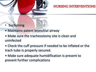 NURSING INTERVENTIONS
• Suctioning
• Maintains patent bronchial airway
• Make sure the tracheostomy site is clean and
uninfected
• Check the cuff pressure if needed to be inflated or the
trach tube is properly secured.
• Make sure adequate humidification is present to
prevent further complications
 