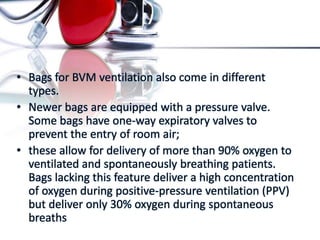 • Bags for BVM ventilation also come in different
types.
• Newer bags are equipped with a pressure valve.
Some bags have one-way expiratory valves to
prevent the entry of room air;
• these allow for delivery of more than 90% oxygen to
ventilated and spontaneously breathing patients.
Bags lacking this feature deliver a high concentration
of oxygen during positive-pressure ventilation (PPV)
but deliver only 30% oxygen during spontaneous
breaths
 