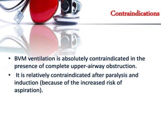 Contraindications
• BVM ventilation is absolutely contraindicated in the
presence of complete upper-airway obstruction.
• It is relatively contraindicated after paralysis and
induction (because of the increased risk of
aspiration).
 