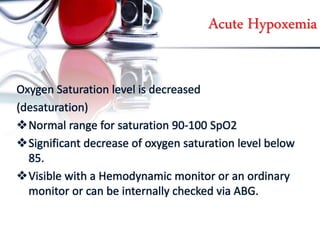 Acute Hypoxemia
Oxygen Saturation level is decreased
(desaturation)
Normal range for saturation 90-100 SpO2
Significant decrease of oxygen saturation level below
85.
Visible with a Hemodynamic monitor or an ordinary
monitor or can be internally checked via ABG.
 