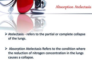 Absorption Atelectasis
 Atelectasis - refers to the partial or complete collapse
of the lungs.
 Absorption Atelectasis Refers to the condition where
the reduction of nitrogen concentration in the lungs
causes a collapse.
 