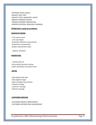 -OPTIMISE STOCK LEVELS
-REDUCE LEAD TIME
-REDUCE TOTAL INVENTORY LEVELS
-REDUCE FINISHED STOCKS
-IMPROVE DEMAND FORECASTING
-IMPROVE MATERIAL RESOURCE PLANNING

OTHER KPI’s could be as follows


MANUFACTURING

- Unit volume level
- unit cost target
-production efficiency improvement
-productivity improvement
-quality improvement index

-capacity utilization


MARKETING



-market share %
-new product launches success
-profit contribution by product lines

SALES



-sales against last year
-sales against target
-sales coverage improvement
-market coverage
-customer coverage
-channel coverage




CUSTOMER SERVICE


-CUSTOMER SERVICE IMPROVEMENT
-CUSTOMER SATISFACTION ACHIEVEMENT




Co-authored for a SME in Manufacturing of Pharma and textile   Page 11
 
