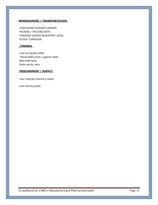 WAREHOUSING / TRANSPORTATION


-%ACHIEVED AGAINST ORDERS
-PICKING / PACKING RATE
-FINISHED GOODS INVENTORY LEVEL
-STOCK TURNOVER

 FINANCE


-Cost of Capital USED
- Receivables level / against sales
-Bad-debt level
-Debt-equity ratio

PROCUREMENT / SUPPLY


-raw material inventory levels

-cost saving target




Co-authored for a SME in Manufacturing of Pharma and textile   Page 12
 