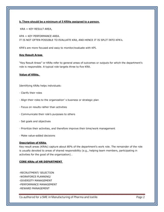 b. There should be a minimum of 5 KRAs assigned to a person.

KRA = KEY RESULT AREA,

KPA = KEY PERFORMANCE AREA.
IT IS NOT OFTEN POSSIBLE TO EVALUATE KRA, AND HENCE IT IS SPLIT INTO KPA’s.


KPA’s are more focused and easy to monitor/evaluate with KPI.

Key Result Areas


“Key Result Areas” or KRAs refer to general areas of outcomes or outputs for which the department's
role is responsible. A typical role targets three to five KRA.


Value of KRAs.



Identifying KRAs helps individuals:

· Clarify their roles

· Align their roles to the organization’ s business or strategic plan

· Focus on results rather than activities

· Communicate their role’s purposes to others

· Set goals and objectives

· Prioritize their activities, and therefore improve their time/work management

· Make value-added decisions

Description of KRAs
Key result areas (KRAs) capture about 80% of the department's work role. The remainder of the role
is usually devoted to areas of shared responsibility (e.g., helping team members, participating in
activities for the good of the organization) .

CORE KRAs of HR DEPARTMENT



-RECRUITMENT/ SELECTION
-WORKFORCE PLANNING/
-DIVERSITY MANAGEMENT
-PERFORMANCE MANAGEMENT
-REWARD MANAGEMENT


Co-authored for a SME in Manufacturing of Pharma and textile                                     Page 2
 