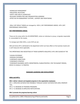 -WORKPLACE MANAGEMENT
-INDUSTRIAL RELATIONS
-SAFETY AND HEALTH WORKPLACE
-BUILDING CAPABILITIES AND ORGANIZATION LEARNING
-EFFECTIVE HR MANAGEMENT SYSTEMS , SUPPORT AND MONITORING




KRAs [ KEY RESULT AREAS are managed by -KPA’s [ KEY PERFORMANCE AREAS] -KPI’s [KEY
PERFORMANCE INDICATORS]

KEY PERFORMANCE AREAS



These are the areas within the HR DEPARTMENT, where an individual or group, is logically responsible
& accountable for the results.


To manage each KRA/ KPA’s, a set of KPI are set .


KRA and hence KPI is attributed to the department which can have effect on the business results and
is self measured where applicable.


THE IMPORTANCE AND WEIGHTAGE OF THESE ELEMENTS KRAs/KPA’s/ KPI’s ARE GUIDED BY THE


*VISION STATEMENT
*MISSION STATEMENT
*CORPORATE OBJECTIVES
*CORPORATE STRATEGY
*CORPORATE BUSINESS UNITS/ DEPARTMENTAL PLANS/STRATEGY, FOR THE BUDGET PERIOD,
WHICH IS USUALLY 12 MONTHS.




                            MANAGER LEARNING AND DEVELOPMENT



KRAs and KPI’s.

KRA 1-deliver relevant and targeted programs to the organization employees.
KPI 1--EMPLOYEE SATISFACTION FEEDBACK THROUGH SURVEY SATISFACTION LEVEL MINIMUM
70%.
KPI 2--% INCREASE IN TRAINING PROGRAMS
KPI 3--% INCREASE IN EMPLOYEE PARTICIPATION.


KRA 2-promote the programs/learning culture


Co-authored for a SME in Manufacturing of Pharma and textile                                  Page 3
 