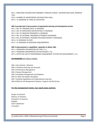 KPI 1--EMPLOYEE SATISFACTION FEEDBACK THROUGH SURVEY. SATISFACTION LEVEL MINIMUM
70%.
KPI 2--NUMBER OF DEPARTMENTS SATISFACTION LEVEL.
KPI 3--% INCREASE IN TYPES OF ACTIVITIES



KRA 3-provide lead in the provision of organization learning and development service
KPI 1--NO. OF TRAINING DAYS % INCREASE
KPI 2--NO. OF EMPLOYEES PARTICIPATING % INCREASE
KPI 3--NO. OF INHOUSE PROGRAMS % INCREASE
KPI 4--NO. OF EXTERNAL PROGRAMS ATTENDED %INCREASE.
KPI 5--NO. OF EXTERNAL TRAINING PACKAGES BOUGHT %INCREASE.
KPI 6--% INCREASE IN COST.
KPI 7--% INCREASE IN RESOURCE REQUIREMENTS.


KRA 4-improvements in capabilities/ capacities to deliver L&D.
KPI 1--PROGRAMS IMPLEMENTED ON TIME [ % ]
KPI 2--PROGRAMS IMPLEMENTED WITHIN BUDGET [ %]
KPI 3--EFFECTIVE USE OF PERFORMANCE MANAGEMENT SYSTEM FOR DEVELOPMENT [ % ]


HR MANAGER KEY RESULT AREAS.



KRA 1 Recruitment / Selection
KRA 2 Workforce Planning and Diversity
KRA 3 Performance Management
KRA 4 Reward Management
KRA 5 Workplace Management and Relations
KRA 6 A Safe and Healthy Workplace
KRA 7 Building Capabilities and Organizational Learning
KRA 8 Effective HR Management Systems, Support and Monitoring



For the management trainer, key result areas could be:



Design of solutions
Delivery of solutions
Evaluation of solutions
Budgets
Client satisfaction
Innovation




Co-authored for a SME in Manufacturing of Pharma and textile                           Page 4
 