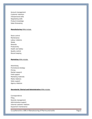 Account management
Customer retention
Interpersonal skills
Negotiating skills
Product knowledge
Sales forecasting



Manufacturing KRAs include



Stock control
Maintenance
Labour relations
Waste
Reworks
Productivity
Health and Safety
Quality control
Record keeping



Marketing KRAs include



Advertising
Promotional strategy
Pricing
Market research
Field support
Marketing materials
Media relations
Sales support
Agency relations



Secretarial, Clerical and Administrative KRAs include



Correspondence
Filing
Records management
Administrative support
Internal customer relations
Equipment maintenance

Co-authored for a SME in Manufacturing of Pharma and textile   Page 6
 
