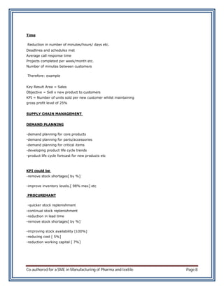 Time

Reduction in number of minutes/hours/ days etc.
Deadlines and schedules met
Average call response time
Projects completed per week/month etc.
Number of minutes between customers

Therefore: example


Key Result Area = Sales
Objective = Sell x new product to customers
KPI = Number of units sold per new customer whilst maintaining
gross profit level of 25%


SUPPLY CHAIN MANAGEMENT


DEMAND PLANNING

-demand planning for core products
-demand planning for parts/accessories
-demand planning for critical items
-developing product life cycle trends
-product life cycle forecast for new products etc



KPI could be
-remove stock shortages[ by %]

-improve inventory levels.[ 98% max] etc

PROCUREMANT

-quicker stock replenishment
-continual stock replenishment
-reduction in lead time
-remove stock shortages[ by %]

-improving stock availability [100%]
-reducing cost [ 5%]
-reduction working capital [ 7%]




Co-authored for a SME in Manufacturing of Pharma and textile     Page 8
 