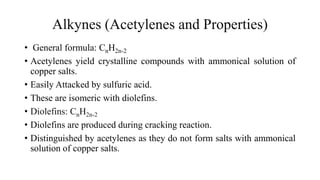 Alkynes (Acetylenes and Properties)
• General formula: CnH2n-2
• Acetylenes yield crystalline compounds with ammonical solution of
copper salts.
• Easily Attacked by sulfuric acid.
• These are isomeric with diolefins.
• Diolefins: CnH2n-2
• Diolefins are produced during cracking reaction.
• Distinguished by acetylenes as they do not form salts with ammonical
solution of copper salts.
 